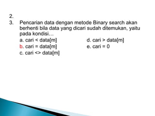 2.
3. Pencarian data dengan metode Binary search akan
berhenti bila data yang dicari sudah ditemukan, yaitu
pada kondisi…
a. cari < data[m] d. cari > data[m]
b. cari = data[m] e. cari = 0
c. cari <> data[m]
 