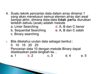4. Suatu teknik pencarian data dalam array dimensi 1
yang akan menelusuri semua elemen array dari awal
sampai akhir, dimana data-data tidak perlu diurutkan
terlebih dahulu (acak) adalah metode
a. Linier Searching d. A, B dan C benar
b. Sequential Searching e. A, B dan C salah
c. Binary searching
5. Bila diketahui urutan data sebagai berikut :
5 10 15 20 25
Pencarian data 10 dengan metode Binary dapat
diselesaikan pada langkah ke…
a. 1 b. 2 c. 3 d. 4 e. 5
 