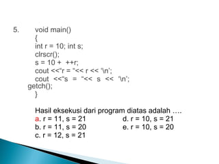 5. void main()
{
int r = 10; int s;
clrscr();
s = 10 + ++r;
cout <<“r = “<< r << ‘n’;
cout <<“s = “<< s << ‘n’;
getch();
}
Hasil eksekusi dari program diatas adalah ….
a. r = 11, s = 21 d. r = 10, s = 21
b. r = 11, s = 20 e. r = 10, s = 20
c. r = 12, s = 21
 