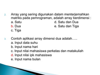 2. Array yang sering digunakan dalam menterjemahkan
matriks pada pemrograman, adalah array berdimensi :
a. Satu d. Satu dan Dua
b. Dua e. Satu dan Tiga
c. Tiga
3. Contoh aplikasi array dimensi dua adalah…..
a. Input data suhu
b. Input nama hari
c. Input nilai mahasiswa perkelas dan matakuliah
d. Input nilai ipk mahasiswa
e. Input nama bulan
 