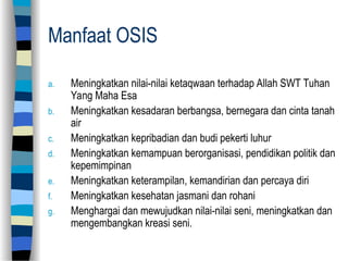 Manfaat OSIS
a. Meningkatkan nilai-nilai ketaqwaan terhadap Allah SWT Tuhan
Yang Maha Esa
b. Meningkatkan kesadaran berbangsa, bernegara dan cinta tanah
air
c. Meningkatkan kepribadian dan budi pekerti luhur
d. Meningkatkan kemampuan berorganisasi, pendidikan politik dan
kepemimpinan
e. Meningkatkan keterampilan, kemandirian dan percaya diri
f. Meningkatkan kesehatan jasmani dan rohani
g. Menghargai dan mewujudkan nilai-nilai seni, meningkatkan dan
mengembangkan kreasi seni.
 