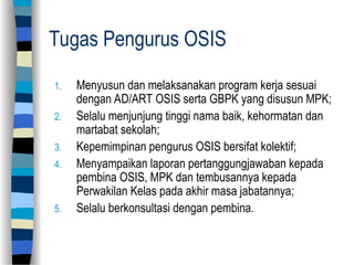 Tugas Pengurus OSIS
1. Menyusun dan melaksanakan program kerja sesuai
dengan AD/ART OSIS serta GBPK yang disusun MPK;
2. Selalu menjunjung tinggi nama baik, kehormatan dan
martabat sekolah;
3. Kepemimpinan pengurus OSIS bersifat kolektif;
4. Menyampaikan laporan pertanggungjawaban kepada
pembina OSIS, MPK dan tembusannya kepada
Perwakilan Kelas pada akhir masa jabatannya;
5. Selalu berkonsultasi dengan pembina.
 