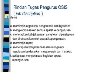 Rincian Tugas Pengurus OSIS
( job discription )
 Ketua
a. memimpin organisasi dengan baik dan bijaksana;
b. mengkoordinasikan semua aparat kepengurusan;
c. menetapkan kebijaksanaan yang telah dipersiapkan
dan direncanakan oleh aparat kepengurusan;
d. memimpin rapat;
e. menetapkan kebijaksanaan dan mengambil
keputusan berdasarkan musyawarah dan mufakat;
f. setiap saat mengevaluasi kegiatan aparat
kepengurusan.
 
