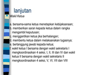 lanjutan
 Wakil Ketua
a. bersama-sama ketua menetapkan kebijaksanaan;
b. memberikan saran kepada ketua dalam rangka
mengambil keputusan;
c. menggantikan ketua jika berhalangan;
d. membentu ketua dalam melaksanakan tugasnya;
e. bertanggung jawab kepada ketua;
f. wakil ketua I bersama dengan wakil sekretaris I
mengkoordinasikan 4 seksi, I, II, III dan IV dan wakil
ketua II bersama dengan wakil sekretaris II
mengkoordinasikan 4 seksi, V, VI, VII dan VIII
 