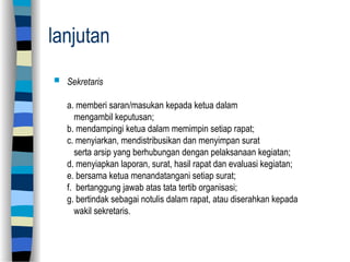 lanjutan
 Sekretaris
a. memberi saran/masukan kepada ketua dalam
mengambil keputusan;
b. mendampingi ketua dalam memimpin setiap rapat;
c. menyiarkan, mendistribusikan dan menyimpan surat
serta arsip yang berhubungan dengan pelaksanaan kegiatan;
d. menyiapkan laporan, surat, hasil rapat dan evaluasi kegiatan;
e. bersama ketua menandatangani setiap surat;
f. bertanggung jawab atas tata tertib organisasi;
g. bertindak sebagai notulis dalam rapat, atau diserahkan kepada
wakil sekretaris.
 