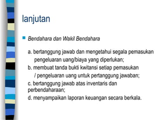 lanjutan
 Bendahara dan Wakil Bendahara
a. bertanggung jawab dan mengetahui segala pemasukan
pengeluaran uang/biaya yang diperlukan;
b. membuat tanda bukti kwitansi setiap pemasukan
/ pengeluaran uang untuk pertanggung jawaban;
c. bertanggung jawab atas inventaris dan
perbendaharaan;
d. menyampaikan laporan keuangan secara berkala.
 