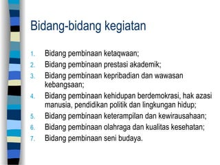 Bidang-bidang kegiatan
1. Bidang pembinaan ketaqwaan;
2. Bidang pembinaan prestasi akademik;
3. Bidang pembinaan kepribadian dan wawasan
kebangsaan;
4. Bidang pembinaan kehidupan berdemokrasi, hak azasi
manusia, pendidikan politik dan lingkungan hidup;
5. Bidang pembinaan keterampilan dan kewirausahaan;
6. Bidang pembinaan olahraga dan kualitas kesehatan;
7. Bidang pembinaan seni budaya.
 