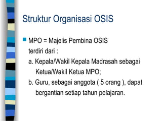 Struktur Organisasi OSIS
 MPO = Majelis Pembina OSIS
terdiri dari :
a. Kepala/Wakil Kepala Madrasah sebagai
Ketua/Wakil Ketua MPO;
b. Guru, sebagai anggota ( 5 orang ), dapat
bergantian setiap tahun pelajaran.
 