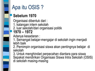 Apa itu OSIS ?
 Sebelum 1970
Organisasi dibentuk dari :
1. kalangan intern sekolah
2. luar sekolah/dari organisasi politik
 1970 – 1972
Adanya kesadaran :
1. Semangat belajar-mengajar di sekolah ingin menjadi
lebih baik
2. Pemimpin organisasi siswa akan pentingnya belajar di
sekolah
3. Untuk menghindari perpecahan diantara para siswa
Sepakat mendirikan Organisasi Siswa Intra Sekolah (OSIS)
di sekolah masing-masing
 