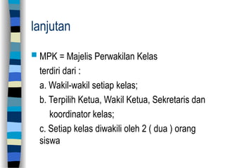 lanjutan
 MPK = Majelis Perwakilan Kelas
terdiri dari :
a. Wakil-wakil setiap kelas;
b. Terpilih Ketua, Wakil Ketua, Sekretaris dan
koordinator kelas;
c. Setiap kelas diwakili oleh 2 ( dua ) orang
siswa
 