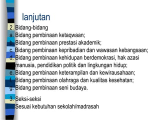 lanjutan
2. Bidang-bidang
a. Bidang pembinaan ketaqwaan;
b. Bidang pembinaan prestasi akademik;
c. Bidang pembinaan kepribadian dan wawasan kebangsaan;
d. Bidang pembinaan kehidupan berdemokrasi, hak azasi
manusia, pendidikan politik dan lingkungan hidup;
e. Bidang pembinaan keterampilan dan kewirausahaan;
f. Bidang pembinaan olahraga dan kualitas kesehatan;
g. Bidang pembinaan seni budaya.
3. Seksi-seksi
Sesuai kebutuhan sekolah/madrasah
 