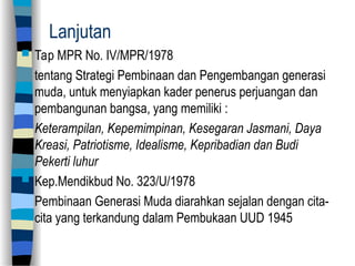 Lanjutan
 Tap MPR No. IV/MPR/1978
tentang Strategi Pembinaan dan Pengembangan generasi
muda, untuk menyiapkan kader penerus perjuangan dan
pembangunan bangsa, yang memiliki :
Keterampilan, Kepemimpinan, Kesegaran Jasmani, Daya
Kreasi, Patriotisme, Idealisme, Kepribadian dan Budi
Pekerti luhur
 Kep.Mendikbud No. 323/U/1978
Pembinaan Generasi Muda diarahkan sejalan dengan cita-
cita yang terkandung dalam Pembukaan UUD 1945
 