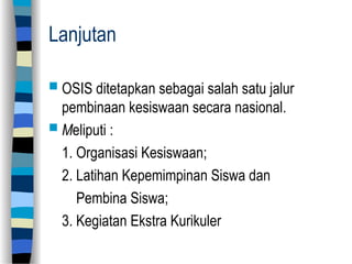 Lanjutan
 OSIS ditetapkan sebagai salah satu jalur
pembinaan kesiswaan secara nasional.
 Meliputi :
1. Organisasi Kesiswaan;
2. Latihan Kepemimpinan Siswa dan
Pembina Siswa;
3. Kegiatan Ekstra Kurikuler
 