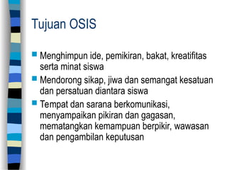 Tujuan OSIS
 Menghimpun ide, pemikiran, bakat, kreatifitas
serta minat siswa
 Mendorong sikap, jiwa dan semangat kesatuan
dan persatuan diantara siswa
 Tempat dan sarana berkomunikasi,
menyampaikan pikiran dan gagasan,
mematangkan kemampuan berpikir, wawasan
dan pengambilan keputusan
 