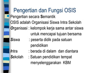 Pengertian dan Fungsi OSIS
 Pengertian secara Semantik
OSIS adalah Organisasi Siswa Intra Sekolah
Organisasi : kelompok kerja sama antar siswa
untuk mencapai tujuan bersama
Siswa : peserta didik pada satuan
pendidikan
Intra : berada di dalam dan diantara
Sekolah : Satuan pendidikan tempat
menyelenggarakan KBM
 