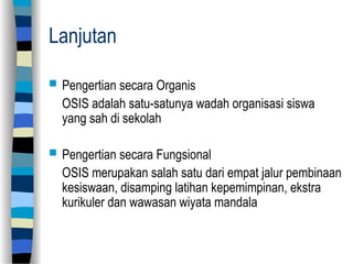 Lanjutan
 Pengertian secara Organis
OSIS adalah satu-satunya wadah organisasi siswa
yang sah di sekolah
 Pengertian secara Fungsional
OSIS merupakan salah satu dari empat jalur pembinaan
kesiswaan, disamping latihan kepemimpinan, ekstra
kurikuler dan wawasan wiyata mandala
 
