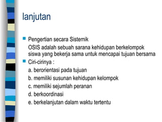 lanjutan
 Pengertian secara Sistemik
OSIS adalah sebuah sarana kehidupan berkelompok
siswa yang bekerja sama untuk mencapai tujuan bersama
 Ciri-cirinya :
a. berorientasi pada tujuan
b. memiliki susunan kehidupan kelompok
c. memiliki sejumlah peranan
d. berkoordinasi
e. berkelanjutan dalam waktu tertentu
 