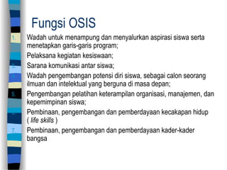 Fungsi OSIS
1. Wadah untuk menampung dan menyalurkan aspirasi siswa serta
menetapkan garis-garis program;
2. Pelaksana kegiatan kesiswaan;
3. Sarana komunikasi antar siswa;
4. Wadah pengembangan potensi diri siswa, sebagai calon seorang
ilmuan dan intelektual yang berguna di masa depan;
5. Pengembangan pelatihan keterampilan organisasi, manajemen, dan
kepemimpinan siswa;
6. Pembinaan, pengembangan dan pemberdayaan kecakapan hidup
( life skills )
7. Pembinaan, pengembangan dan pemberdayaan kader-kader
bangsa
 