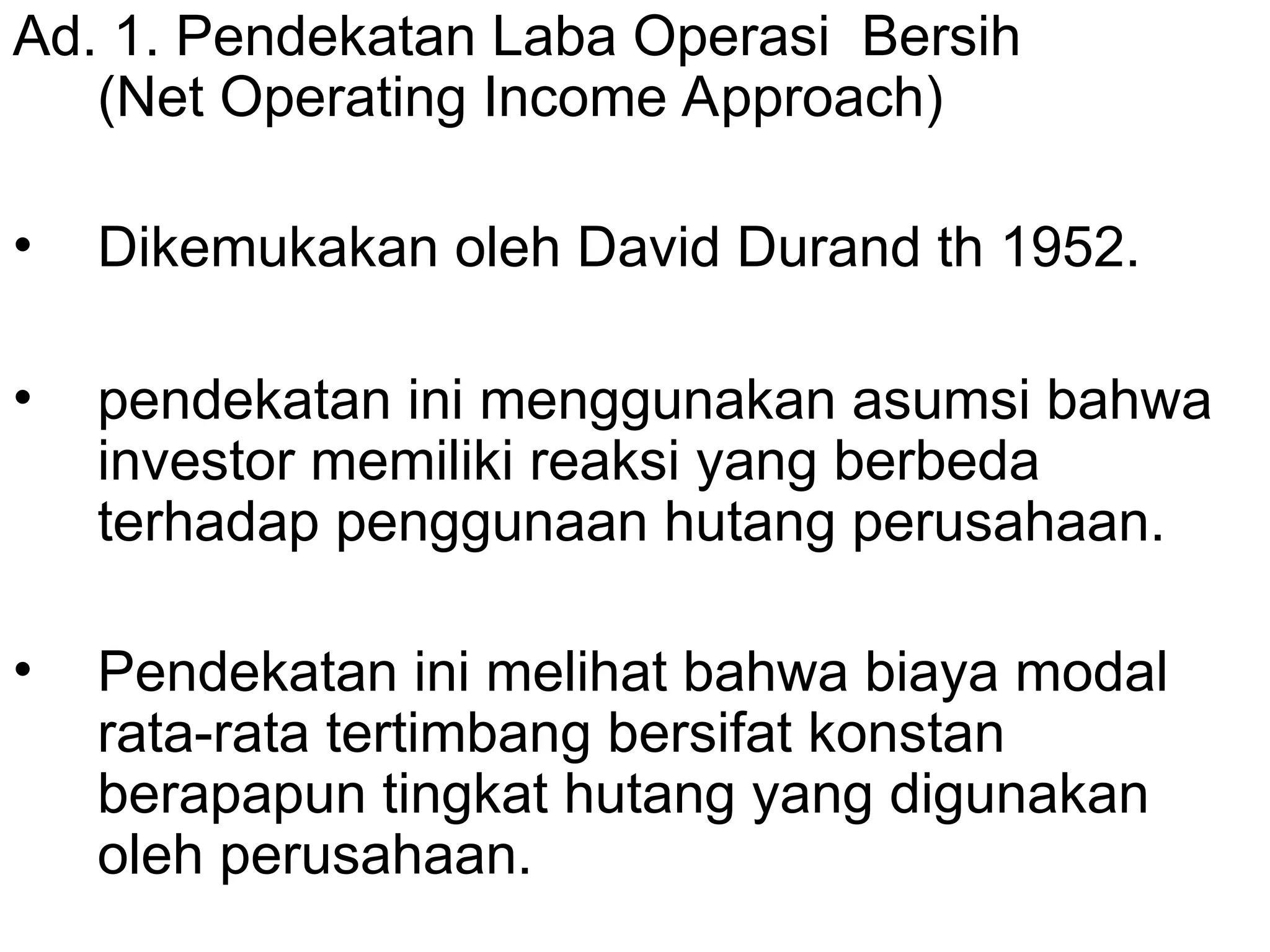 Ad. 1. Pendekatan Laba Operasi Bersih
(Net Operating Income Approach)
• Dikemukakan oleh David Durand th 1952.
• pendekatan ini menggunakan asumsi bahwa
investor memiliki reaksi yang berbeda
terhadap penggunaan hutang perusahaan.
• Pendekatan ini melihat bahwa biaya modal
rata-rata tertimbang bersifat konstan
berapapun tingkat hutang yang digunakan
oleh perusahaan.
 