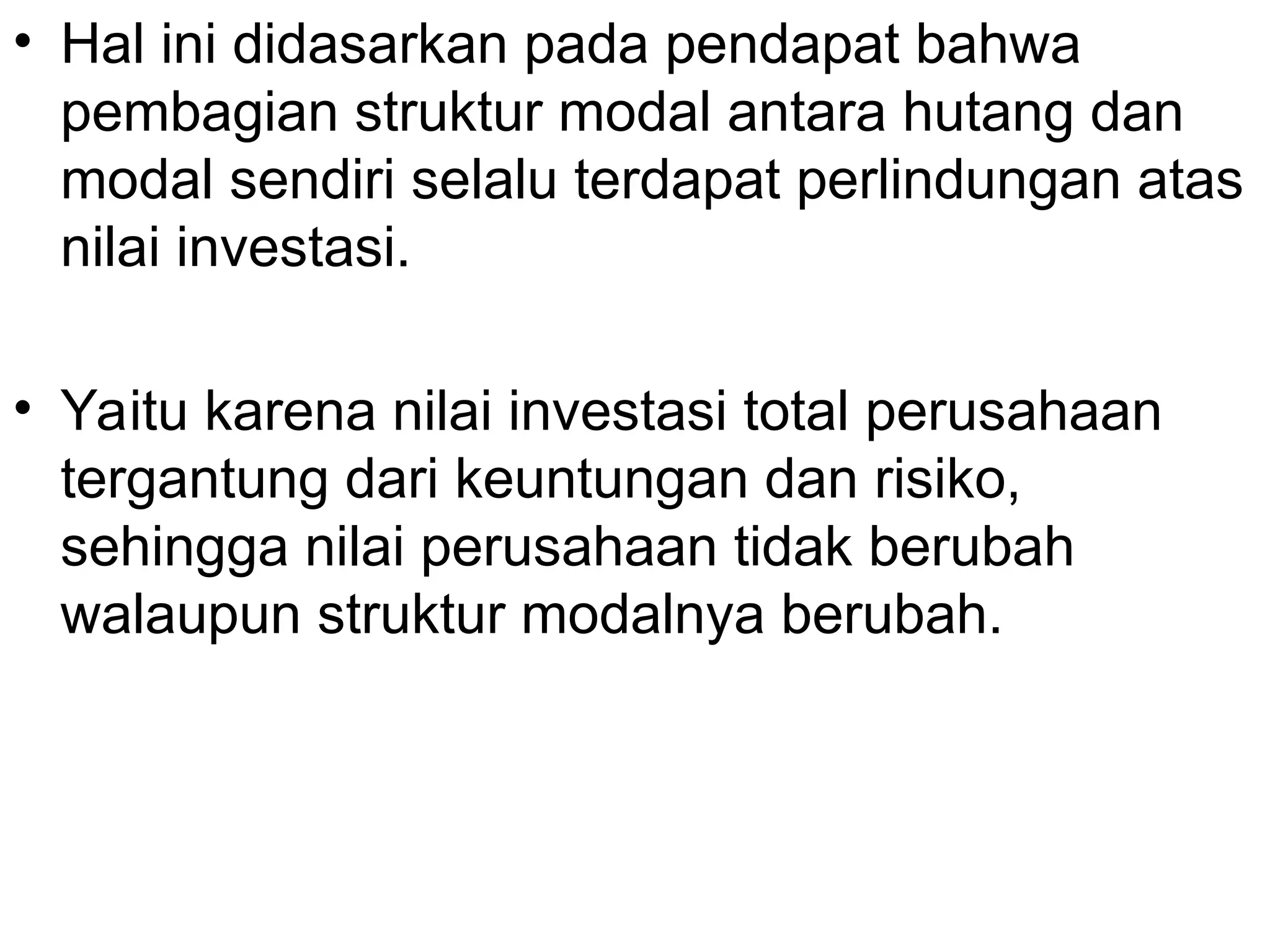 • Hal ini didasarkan pada pendapat bahwa
pembagian struktur modal antara hutang dan
modal sendiri selalu terdapat perlindungan atas
nilai investasi.
• Yaitu karena nilai investasi total perusahaan
tergantung dari keuntungan dan risiko,
sehingga nilai perusahaan tidak berubah
walaupun struktur modalnya berubah.
 