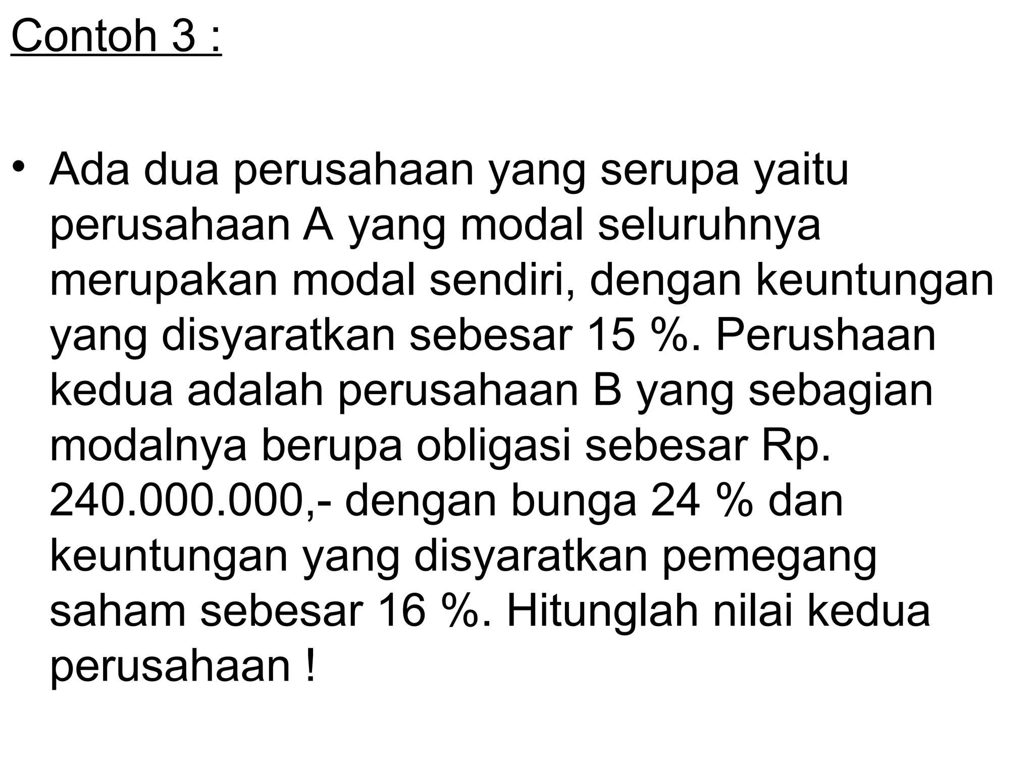 Contoh 3 :
• Ada dua perusahaan yang serupa yaitu
perusahaan A yang modal seluruhnya
merupakan modal sendiri, dengan keuntungan
yang disyaratkan sebesar 15 %. Perushaan
kedua adalah perusahaan B yang sebagian
modalnya berupa obligasi sebesar Rp.
240.000.000,- dengan bunga 24 % dan
keuntungan yang disyaratkan pemegang
saham sebesar 16 %. Hitunglah nilai kedua
perusahaan !
 
