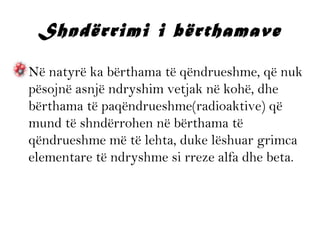 Shndërrimi i bërthamave
• Në natyrë ka bërthama të qëndrueshme, që nuk
pësojnë asnjë ndryshim vetjak në kohë, dhe
bërthama të paqëndrueshme(radioaktive) që
mund të shndërrohen në bërthama të
qëndrueshme më të lehta, duke lëshuar grimca
elementare të ndryshme si rreze alfa dhe beta.

 