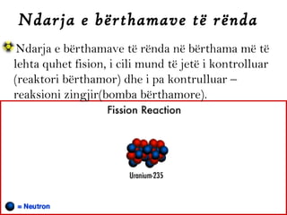 Ndarja e bërthamave të rënda
Ndarja e bërthamave të rënda në bërthama më të
lehta quhet fision, i cili mund të jetë i kontrolluar
(reaktori bërthamor) dhe i pa kontrulluar –
reaksioni zingjir(bomba bërthamore).

 