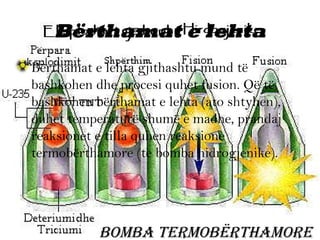 Bërthamat e lehta
• Bërthamat e lehta gjithashtu mund të
bashkohen dhe procesi quhet fusion. Që të
bashkohen bërthamat e lehta (ato shtyhen),
duhet temperaturë shumë e madhe, prandaj
reaksionet e tilla quhen reaksione
termobërthamore (te bomba hidrogjenike).

BomBa termoBërthamore

 