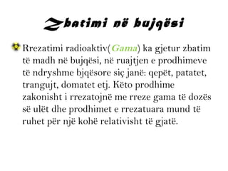 Zbatimi në bujqësi
• Rrezatimi radioaktiv(Gama) ka gjetur zbatim
të madh në bujqësi, në ruajtjen e prodhimeve
të ndryshme bjqësore siç janë: qepët, patatet,
trangujt, domatet etj. Këto prodhime
zakonisht i rrezatojnë me rreze gama të dozës
së ulët dhe prodhimet e rrezatuara mund të
ruhet për një kohë relativisht të gjatë.

 