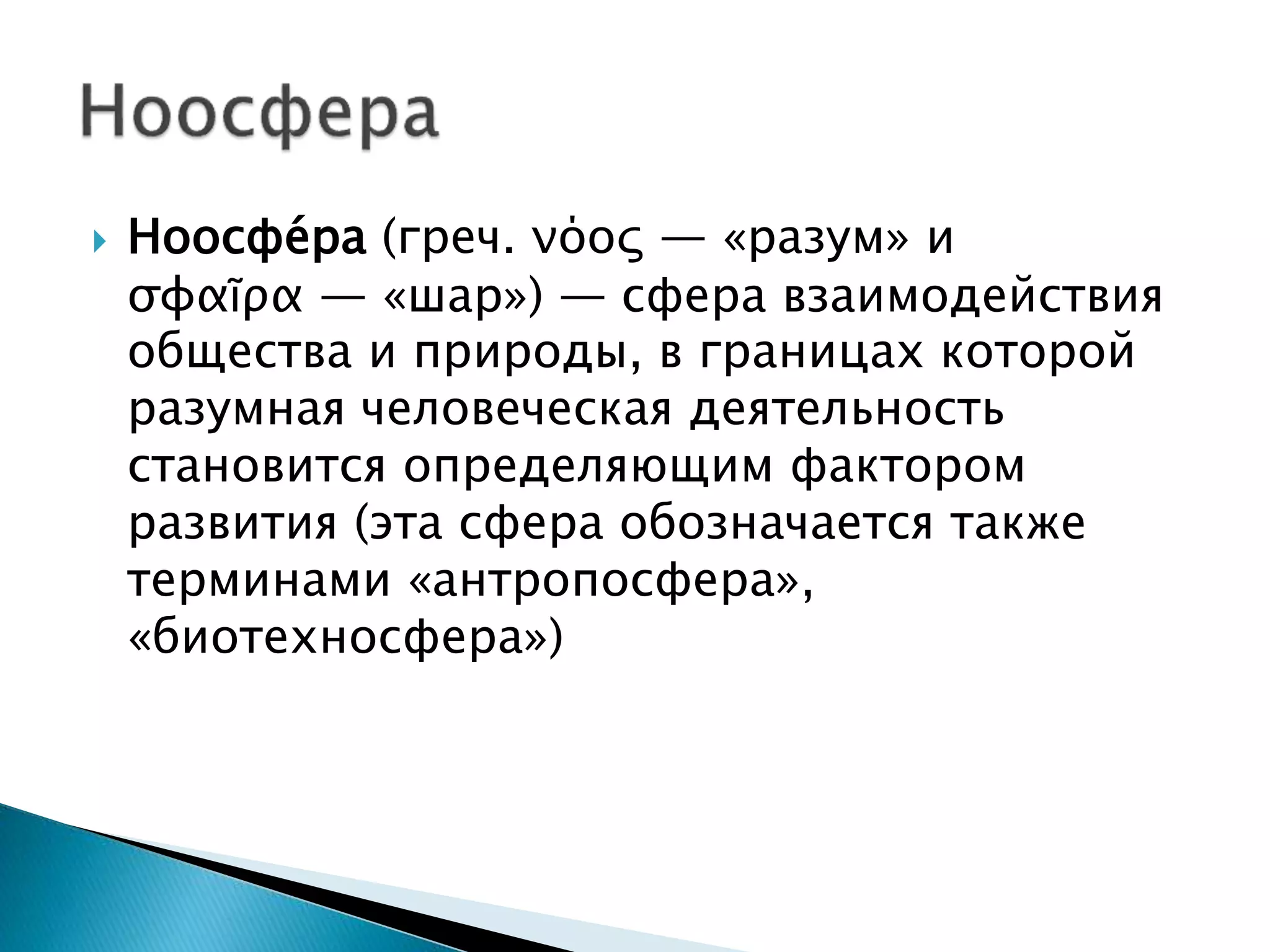  Ноосфе́ра (греч. νόος — «разум» и
σφαῖρα — «шар») — сфера взаимодействия
общества и природы, в границах которой
разумная человеческая деятельность
становится определяющим фактором
развития (эта сфера обозначается также
терминами «антропосфера»,
«биотехносфера»)
 