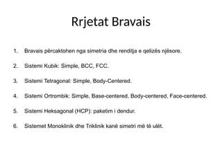 Rrjetat Bravais
1. Bravais përcaktohen nga simetria dhe renditja e qelizës njësore.
2. Sistemi Kubik: Simple, BCC, FCC.
3. Sistemi Tetragonal: Simple, Body-Centered.
4. Sistemi Ortrombik: Simple, Base-centered, Body-centered, Face-centered.
5. Sistemi Heksagonal (HCP): paketim i dendur.
6. Sistemet Monoklinik dhe Triklinik kanë simetri më të ulët.
 