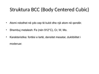 Struktura BCC (Body Centered Cubic)
• Atomi ndodhet në çdo cep të kubit dhe një atom në qendër.
• Shembuj metalesh: Fe (nën 912°C), Cr, W, Mo.
• Karakteristika: fortësi e lartë, densitet mesatar, duktibilitet i
moderuar.
 