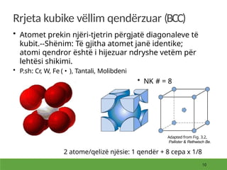 Rrjeta kubike vëllim qendërzuar (BCC)
• Atomet prekin njëri-tjetrin përgjatë diagonaleve të
kubit.--Shënim: Të gjitha atomet janë identike;
atomi qendror është i hijezuar ndryshe vetëm për
lehtësi shikimi.
• P.sh: Cr, W, Fe ( • ), Tantali, Molibdeni
• NK # = 8
Adapted from Fig. 3.2,
Pallister & Rethwisch Be.
2 atome/qelizë njësie: 1 qendër + 8 cepa x 1/8
 