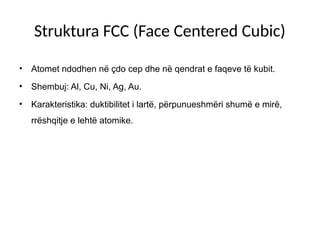 Struktura FCC (Face Centered Cubic)
• Atomet ndodhen në çdo cep dhe në qendrat e faqeve të kubit.
• Shembuj: Al, Cu, Ni, Ag, Au.
• Karakteristika: duktibilitet i lartë, përpunueshmëri shumë e mirë,
rrëshqitje e lehtë atomike.
 