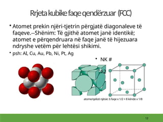 Rrjetakubikefaqeqendërzuar (FCC)
• Atomet prekin njëri-tjetrin përgjatë diagonaleve të
faqeve.--Shënim: Të gjithë atomet janë identikë;
atomet e përqendruara në faqe janë të hijezuara
ndryshe vetëm për lehtësi shikimi.
• psh: AI, Cu, Au, Pb, Ni, Pt, Ag
• NK #
12
atome/qelizë njësie: 6 faqe x 1/2 + 8 kënde x 1/8
 