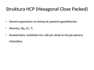 Struktura HCP (Hexagonal Close Packed)
• Atomet organizohen në shtresa të paketimit gjashtëkëndor.
• Shembuj: Mg, Zn, Ti.
• Karakteristika: duktibilitet më i ulët për shkak të më pak planeve
rrëshqitëse.
 