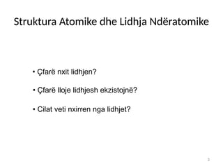3
• Çfarë nxit lidhjen?
• Çfarë lloje lidhjesh ekzistojnë?
• Cilat veti nxirren nga lidhjet?
Struktura Atomike dhe Lidhja Ndëratomike
 
