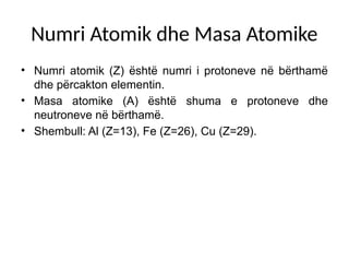 Numri Atomik dhe Masa Atomike
• Numri atomik (Z) është numri i protoneve në bërthamë
dhe përcakton elementin.
• Masa atomike (A) është shuma e protoneve dhe
neutroneve në bërthamë.
• Shembull: Al (Z=13), Fe (Z=26), Cu (Z=29).
 