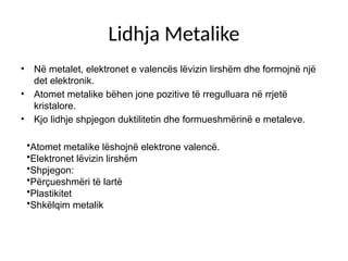 Lidhja Metalike
• Në metalet, elektronet e valencës lëvizin lirshëm dhe formojnë një
det elektronik.
• Atomet metalike bëhen jone pozitive të rregulluara në rrjetë
kristalore.
• Kjo lidhje shpjegon duktilitetin dhe formueshmërinë e metaleve.
•Atomet metalike lëshojnë elektrone valencë.
•Elektronet lëvizin lirshëm
•Shpjegon:
•Përçueshmëri të lartë
•Plastikitet
•Shkëlqim metalik
 