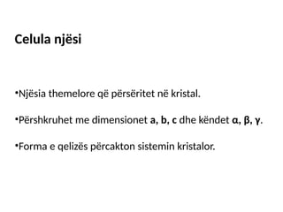 Celula njësi
•Njësia themelore që përsëritet në kristal.
•Përshkruhet me dimensionet a, b, c dhe këndet α, β, γ.
•Forma e qelizës përcakton sistemin kristalor.
 