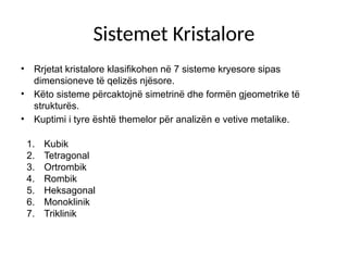 Sistemet Kristalore
• Rrjetat kristalore klasifikohen në 7 sisteme kryesore sipas
dimensioneve të qelizës njësore.
• Këto sisteme përcaktojnë simetrinë dhe formën gjeometrike të
strukturës.
• Kuptimi i tyre është themelor për analizën e vetive metalike.
1. Kubik
2. Tetragonal
3. Ortrombik
4. Rombik
5. Heksagonal
6. Monoklinik
7. Triklinik
 