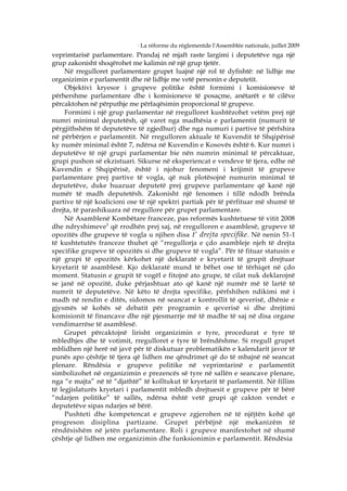 5
                                La réforme du règlementde l'Assemblée nationale, juillet 2009
veprimtarisë parlamentare. Prandaj në mjaft raste largimi i deputetëve nga një
grup zakonisht shoqërohet me kalimin në një grup tjetër.
     Në rregulloret parlamentare grupet luajnë një rol të dyfishtë: në lidhje me
organizimin e parlamentit dhe në lidhje me vetë personin e deputetit.
     Objektivi kryesor i grupeve politike është formimi i komisioneve të
përhershme parlamentare dhe i komisioneve të posaçme, anëtarët e të cilëve
përcaktohen në përputhje me përfaqësimin proporcional të grupeve.
     Formimi i një grup parlamentar në rregulloret kushtëzohet vetëm prej një
numri minimal deputetësh, që varet nga madhësia e parlamentit (numurit të
përgjithshëm të deputetëve të zgjedhur) dhe nga numuri i partive të përfshira
në përbërjen e parlamentit. Në rregulloren aktuale të Kuvendit të Shqipërisë
ky numër minimal është 7, ndërsa në Kuvendin e Kosovës është 6. Kur numri i
deputetëve të një grupi parlamentar bie nën numrin minimal të përcaktuar,
grupi pushon së ekzistuari. Sikurse në eksperiencat e vendeve të tjera, edhe në
Kuvendin e Shqipërisë, është i njohur fenomeni i krijimit të grupeve
parlamentare prej partive të vogla, që nuk plotësojnë numurin minimal të
deputetëve, duke huazuar deputetë prej grupeve parlamentare që kanë një
numër të madh deputetësh. Zakonisht një fenomen i tillë ndodh brënda
partive të një koalicioni ose të një spektri partiak për të përfituar më shumë të
drejta, të parashikuara në rregullore për grupet parlamentare.
     Në Asamblenë Kombëtare franceze, pas reformës kushtetuese të vitit 2008
dhe ndryshimeve 5 që rrodhën prej saj, në rregulloren e asamblesë, grupeve të
opozitës dhe grupeve të vogla u njihen disa t‘ drejta specifike . Në nenin 51-1
të kushtetutës franceze thuhet që “rregullorja e çdo asambleje njeh të drejta
specifike grupeve të opozitës si dhe grupeve të vogla”. Për të fituar statusin e
një grupi të opozitës kërkohet një deklaratë e kryetarit të grupit drejtuar
kryetarit të asamblesë. Kjo deklaratë mund të bëhet ose të tërhiqet në çdo
moment. Statusin e grupit të vogël e fitojnë ato grupe, të cilat nuk deklarojnë
se janë në opozitë, duke përjashtuar ato që kanë një numër më të lartë të
numrit të deputetëve. Në këto të drejta specifike, përfshihen ndikimi më i
madh në rendin e ditës, sidomos në seancat e kontrollit të qeverisë, dhënie e
gjysmës së kohës së debatit për programin e qeverisë si dhe drejtimi
komisionit të financave dhe një pjesmarrje më të madhe të saj në disa organe
vendimarrëse të asamblesë.
     Grupet përcaktojnë lirisht organizimin e tyre, procedurat e tyre të
mbledhjes dhe të votimit, rregulloret e tyre të brëndëshme. Si rregull grupet
mblidhen një herë në javë për të diskutuar problematikën e kalendarit javor të
punës apo çështje të tjera që lidhen me qëndrimet që do të mbajnë në seancat
plenare. Rëndësia e grupeve politike në veprimtarinë e parlamentit
simbolizohet në organizimin e prezencës së tyre në sallën e seancave plenare,
nga “e majta” në të “djathtë” të kolltukut të kryetarit të parlamentit. Në fillim
të legjislaturës kryetari i parlamentit mbledh drejtuesit e grupeve për të bërë
“ndarjen politike” të sallës, ndërsa është vetë grupi që cakton vendet e
deputetëve sipas ndarjes së bërë.
     Pushteti dhe kompetencat e grupeve zgjerohen në të njëjtën kohë që
progreson disiplina partizane. Grupet përbëjnë një mekanizëm të
rëndësishëm në jetën parlamentare. Roli i grupeve manifestohet në shumë
çështje që lidhen me organizimin dhe funksionimin e parlamentit. Rëndësia
 