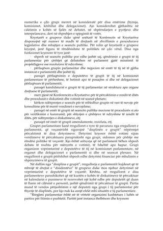 numerike e çdo grupi merret në konsideratë për disa emërime (byroja,
komisionet, këshillat dhe delegacionet). Ajo konsiderohet gjithashtu në
caktimin e kohës së fjalës në debatet, në shpërndarjen e pyetjeve dhe
interpelancave, deri në shprehjen e spjegimit të votës.
     Kryetarët e grupeve duke qënë anëtarë të Konferecës së Kryetarëve
disponojnë një numwr të madh të drejtash në zhvillimin e procedurave
legjislative dhe mbajtjen e seancës publike. Për rolin që kryetarët e grupeve
kryejnë, janë figura të rëndësishme të politikës në çdo vënd. Disa nga
funksionet kryesore të tyre janë:
     · shpreh në seancën publike por edhe jashtë saj, qëndrimin e grupit të tij
parlamentar për çështjet që debatohen në parlament gjatë miratimit të
projektligjeve ose rezolutave të ndryshme;
     · përfaqëson grupin parlamentar dhe negocion në emër të tij në të gjitha
instancat e parlamentit dhe jashtë tij;
     · paraqet përfaqësimin e deputetëve të grupit të tij në komisionet
parlamentare të përheshme, të hetimit apo të posaçëm si dhe në delegacionet
përfaqësues të parlamentit;
     · paraqet kandidaturat e grupit të tij parlamentar në struktura apo organe
drejtuese të parlamentit;
     · merr pjesë në Konferencën e Kryetarëve për të përcaktimin e rendit të ditës
dhe procedurat e diskutimit dhe votimit në seancë plenare;
     · kërkon ndërprerjen e seancës për të mbledhur grupin në rast të nevoje për
konsultime për të marrë vendimet e nevojshme;
     · paraqet në emër të grupit në seancën publike mocione të procedurës si ato
për verifikimin e kurorumit, për shtyrjen e çështjeve të ndryshme të rendit të
ditës, për ndërprerjen e diskutimeve, etj;
     · paraqet në emër të grupit amendamente, rezoluta, etj.
     Grupet parlamentare kanë rregulloret e tyre të pavarura nga rregulloret e
parlamentit, që veçanërisht sigurojnë “displinën e grupit” nëpërmjet
përcaktimit të disa detyrimeve. Detyrimi kryesor është votimi sipas
vendimeve të përcaktuara paraprakisht nga grupi, sidomos për çështje me
rëndësi politike të veçantë. Kjo është arësyeja që në parlament bëhen shpesh
debate të nxehta për mënyrën e votimit, të fshehtë apo hapur. Grupi
organizon veprimtarinë e deputetëve të tij në komisionet parlamentare, në
organet dhe delegacionet e parlamentit si dhe në seancat plenare. Në
rregulloret e grupit përfshihet shpesh edhe detyrimi financiar për mbulimin e
shpenzimeve të grupit.
     Në dallim nga “disiplina e grupit”, rregullorja e parlamentit kujdeset që të
mbrojë të drejtat e “disidentëve” të grupeve duke mos njohur detyrimet në
veprimtarinë e deputetëve të veçantë. Kështu, në rregulloret e disa
parlamenteve parashikohet që në kuotën e kohës të diskutimeve të përcaktuar
në kalendarin e punimeve të rezervohet një kohë edhe për deputetët që duan
të flasin në cilësinë e personit, jashtë qëndrimit të përcaktuar të grupit. Partia
mund të vendos përjashtimin e një deputeti nga grupi i tij parlamentar për
thyerje të displinës, por kjo nuk ka asnjë efekt mbi situatën e tij parlamentare.
     “Rregjimi parlamentar është në të vërtetë organizimi kushtetues i luftës së
partive për fitimin e pushtetit. Partitë janë instanca thelbësore dhe kryesore
 
