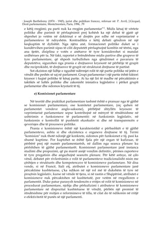 6
 Joseph Barthélemy (1874 - 1945), jurist dhe politikan francez, referuar në: P. Avril, J.Gicquel,
Droit parlementaire, Montchrestien, Paris, 1996, .79
    e këtij rregjimi; pa parti nuk ka rregjim parlamentar” 6. Midis kësaj të vërtete
    politike dhe parimit të përfaqësimit prej kohësh ka një debat të gjatë që
    shprehet jo vetëm në doktrinat e së drejtës por edhe në veprimtarinë e
    parlamenteve të ndryshëm. Kontradikta e këtij debati qëndron në një
    keqkuptim të dyfishtë. Nga njëra anë, formacionet politike duket se i
    kundërvihen parimit sipas të cilit deputetët përfaqësojnë kombin në tërësi, nga
    ana tjetër, disiplina e votës e anëtarve të tyre konsiderohet si mandat
    urdhërues për ta. Në fakt, raportet e brëndëshme midis partive dhe grupeve të
    tyre parlamentare, që shpesh turbullohen nga qëndrimet e pavarura të
    deputetëve, sigurohen nga prania e drejtuesve kryesorë në përbërje të grupit
    dhe reciprokisht, të drejtuesve të grupit në strukturat drejtuese të partisë.
         Sot ekziston një lidhje e ngushtë ndërmjet rolit të një partie politike në jetën e
    vëndit dhe peshës së saj në parlament. Grupi parlamentar i një partie është faktori
    kryesor i fuqisë politike të kësaj partie. Ai ka një liri të madhe në përcaktimin e
    taktikës së luftës politike dhe zakonisht inisiativa legjislative i përket grupit
    parlamentar dhe sidomos kryetarit të tij.

           e) Komisionet parlamentare

         Në teoritë dhe praktikat parlamentare tashmë është e pranuar nga të gjithë
    se komisionet parlamentare, ose komitetet parlamentare, (siç quhen në
    parlamentet vendeve anglo-saksone), përbëjnë shtyllën kryesore të
    veprimtarisë parlamentare sepse kontribojnë në mënyrë të rëndësishme në
    ushtrimin e funksioneve të parlamentit: në funksionin legjislativ, në
    funksionin e kontrollit të pushtetit ekzekutiv si dhe në transparencën e
    qeverisjes dhe të proceseve politike.
         Prania e komisioneve është një karakteristikë e përbashkët e të gjithë
    parlamenteve, ashtu si dhe ekzistenca e organeve drejtuese të tij. Termi
    "komision" nuk thotë ndonjë gjë konkrete, sidomos për funksionet e tij, pasi ka
    shumë kuptime. Por kuptohet se është fjala për një organ të kufizuar, të
    përbërë prej një numër parlamentarësh, në dallim nga seanca plenare ku
    përfshihen të gjithë parlamentarët. Komisionet parlamentare janë instanca
    studimi dhe propozimi, që pa marrë asnjë vendim definitiv, përmes raporteve
    të tyre pregatisin dhe angazhojnë seancën plenare. Për këtë arësye, në çdo
    vënd, debatet për rivlerësimin e rolit të parlamenteve tradicionalisht nisin me
    çështjen e strukturës dhe kompetencave të komisioneve parlametare. Në disa
    vende, si në Francë, Itali etj, atributet e komisioneve parlamentare janë
    përcaktime kushtetuese, ç'ka ndikon në një rol më të dukshëm të tyre në
    proçësin legjislativ, kurse në vënde të tjera, si në rastin e Shqipërisë, atributet e
    komisioneve nuk përcaktohen në kushtetutë, por vetëm në rregulloren e
    parlamentit. Duke patur parasysh tendencën e rritjes së rolit të komisioneve në
    procedurat parlamentare, njohja dhe përkufizimi i atributeve të komisioneve
    parlamentare në dispozitat kushtetuese të vëndit, përbën një premisë të
    rëndësishme për nxitjen e reformimeve të tilla, të cilat do të ndikonin në rritjë
    e efektivitetit të punës së një parlamenti.
 