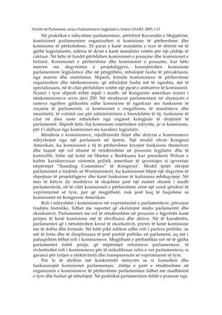 7
    Partitë në Parlament, seria e hulumtimeve legjislative, botim USAID, 2005, f.13
         Në praktikat e ndryshme parlamentare, përfshirë Kuvendin e Shqipërisë,
    komisionet parlamentare organizohen si komisione të përhershme dhe
    komisione të përkohshme. Të parat e kanë mandatin e tyre të shtrirë në të
    gjithë legjislaturën, ndërsa të dytat e kanë mandatin vetëm për një çështje të
    caktuar. Në këto të fundit përfshihen komisionet e posaçme dhe komisionet e
    hetimit. Komisionet e përhershme dhe komisionet e posaçme, kur këto
    merren me shqyrtimin e projektligjeve, konsiderohen komisione
    parlamentare legjislative dhe në përgjithësi, mbulojnë fusha të përcaktuara,
    nga marrin dhe emërtimin. Shpesh, brënda komisioneve të përhershme
    organizohen dhe nënkomisione, që mbulojnë fusha më të ngushta, më të
    specializuara, në të cilat përfshihen vetëm një pjesë e anëtarëve të komisionit.
    Numri i tyre shpesh është mjaft i madh: në Kongresin amerikan numri i
    nënkomisioneve arrin deri 250. Në strukturat parlamentare në shumicën e
    rasteve ngrihen gjithashtu edhe komisione të ngarkuar me funksione të
    veçanta të parlamentit, si komisionet e rregullores, të mandateve dhe
    imunitetit, të votimit ose për administrimin e brendshëm të tij, funksione të
    cilat në disa raste mbulohen nga organet kolegjiale të drejtimit të
    parlamentit. Shpesh këto lloj komisione emërtohen ndryshe, jo si komisione,
    për t’i dalluar nga komisionet me karakter legjislativ.
         Rëndësia e komisioneve, rrjedhimisht llojet dhe detyrat e komisioneve
    ndryshojnë nga një parlament në tjetrin. Një model ofron Kongresi
    Amerikan, ku komisionet e tij të përhershme kryejnë funksione themelore
    dhe luajnë një rol shumë të rëndësishëm në procesin legjilativ dhe të
    kontrollit. Ishte një kohë në Shtetet e Bashkuara kur presidenti Wilson e
    kishte karakterizuar sistemin politik amerikan të qeverisjes si qeverisje
    nëpërmjet “Standing Commitees” të Kongresit 7 . Model tjetër ofrojnë
    parlamentet e traditës së Westminsterit, ku komisionet bëjnë një shqyrtim të
    shpejtuar të projektligjeve dhe kanë funksione të kufizuara mbikqyrjeje. Në
    mes të këtyre dy modeleve të skajshme janë një numër shumë i madh
    parlamentesh, në të cilët komisionet e përhershme zënë një vend qëndror të
    veprimtarisë së tyre, por që megjithatë, nuk janë kaq të fuqishme sa
    komisionet në Kongresin Amerikan.
         Roli i ndryshëm i komisioneve në veprimtarinë e parlamenteve, përveçse
    traditës historike, lidhet me raportet që ekzistojnë midis parlamentit dhe
    ekzekutivit. Parlamentet me rol të rëndësishëm në procesin e ligjvënës kanë
    prirjen të kenë komisione më të zhvilluara dhe aktive. Në të kundërtën,
    parlamentet që i nënshtrohen kreut të ekzekutivit, priren të kenë komisione
    me të dobta dhe formale. Në këtë pikë ndikon edhe roli i partive politike: sa
    më të forta dhe të disiplinuara të jenë partitë politike në parlament, aq më i
    pafuqishëm bëhet roli i komisioneve. Megjithatë e përbashkta sot në të gjitha
    parlamentet është prirja, që nëpërmjet reformave parlamentare, të
    rivlerësohet roli i komisioneve për të riekulibruar rolin e vet parlamenteve, si
    garanci për rritjen e efektivitetit dhe transparencës së veprimtarisë së tyre.
         Por le të shohim më konkretisht mënyrën se si formohen dhe
    funksionojnë komisionet parlamentare. ‚ështja e parë e rëndësishme në
    organizmin e komisioneve të përhershme parlamentare lidhet me madhësinë
    e tyre dhe fushat që mbulojnë. Në praktikat parlamentare është e pranuar nga
 