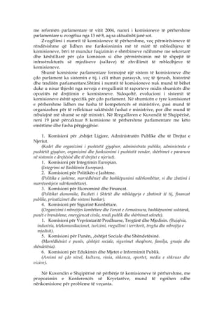 me reformën parlamentare të vitit 2004, numri i komisioneve të përhershme
parlamentare u zvogëlua nga 13 në 8, aq sa aktualisht janë sot.
    Zvogëlimi i numrit të komisioneve të përhershme, veç përmirësimeve të
rëndësishme që lidhen me funksionimin më të mirë të mbledhjeve të
komisioneve, bëri të mundur fuqizimin e shërbimeve ndihmëse me sekretarë
dhe këshilltarë për çdo komision si dhe përmirësimin më të shpejtë të
infrastrukturës së mjediseve (sallave) të zhvillimit të mbledhjeve të
komisioneve.
    Shumë komisione parlamentare formojnë një sistem të komisioneve dhe
çdo parlament ka sistemin e tij, i cili mban parasysh, veç të tjerash, historinë
dhe traditën parlamentare.Shtimi i numrit të komisioneve nuk mund të bëhet
duke u nisur thjesht nga nevoja e rregullimit të raporteve midis shumicës dhe
opozitës në drejtimin e komisioneve. Sidoqoftë, evolucioni i sistemit të
komisioneve është specifik për çdo parlament. Në shumicën e tyre komisionet
e përhershme lidhen me fusha të kompetencës së ministrive, pasi mund të
organizohen për të reflektuar saktësisht fushat e ministrive, por dhe mund të
mbulojnë më shumë se një ministri. Në Rregulloren e Kuvendit të Shqipërisë,
neni 19 janë përcaktuar 8 komisione të përhershme parlamentare me këto
emërtime dhe fusha përgjegjësie:

     1. Komisioni për ‚ështjet Ligjore, Administratën Publike dhe të Drejtat e
Njeriut.
     (Kodet dhe organizimi i pushtetit gjyqësor, administrata publike, administrata e
pushtetit gjyqësor, organizimi dhe funksionimi i pushtetit vendor, shërbimet e pavarura
në sistemin e drejtësisë dhe të drejtat e njeriut).
     1. Komisioni për Integrimin Europian.
     (Integrimi në Bashkimin Europian).
     2. Komisioni për Politikën e Jashtme.
     (Politika e jashtme, marrëdhëniet dhe bashkëpunimi ndërkombëtar, si dhe zbatimi i
marrëveshjeve ndërkombëtare).
     3. Komisioni për Ekonominë dhe Financat.
     (Politikat ekonomike, Buxheti i Shtetit dhe mbikëqyrja e zbatimit të tij, financat
publike, privatizimet dhe sistemi bankar).
     4. Komisioni për Sigurinë Kombëtare.
     (Organizimi i mbrojtjes kombëtare dhe Forcat e Armatosura, bashkëpunimi ushtarak,
punët e brendshme, emergjencat civile, rendi publik dhe shërbimet sekrete).
     1. Komisioni për Veprimtaritë Prodhuese, Tregtinë dhe Mjedisin. (Bujqësia,
  industria, telekomunikacionet, turizimi, rregullimi i territorit, tregtia dhe mbrojtja e
  mjedisit).
     5. Komisioni për Punën, ‚ështjet Sociale dhe Shëndetësinë.
     (Marrëdhëniet e punës, çështjet sociale, sigurimet shoqërore, familja, gruaja dhe
shëndetësia).
     6. Komisioni për Edukimin dhe Mjetet e Informimit Publik.
     (Arsimi në çdo nivel, kultura, rinia, shkenca, sportet, media e shkruar dhe
vizive).

   Në Kuvendin e Shqipërisë në përbërje të komisioneve të përhershme, me
propozimin e Konferencës së Kryetarëve, mund të ngrihen edhe
nënkomisione për probleme të veçanta.
 
