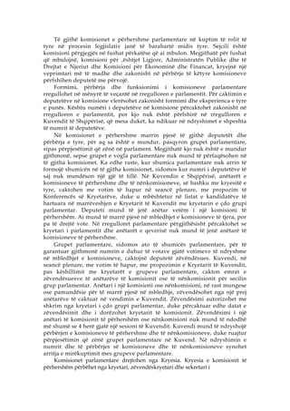 Të gjithë komisionet e përhershme parlamentare në kuptim të rolit të
tyre në procesin legjislativ janë të barabartë midis tyre. Sejcili është
komisioni përgjegjës në fushat përkatëse që ai mbulon. Megjithatë për fushat
që mbulojnë, komisioni për ‚ështjet Ligjore, Administratën Publike dhe të
Drejtat e Njeriut dhe Komisioni për Ekonominë dhe Financat, kryejnë një
veprimtari më të madhe dhe zakonisht në përbërje të këtyre komisioneve
përfshihen deputetë me përvojë.
     Formimi, përbërja dhe funksionimi i komisioneve parlamentare
rregullohet në mënyrë të veçantë në rregulloren e parlamentit. Për caktimin e
deputetëve në komisione vlerësohet zakonisht formimi dhe eksperienca e tyre
e punës. Kështu numëri i deputetëve në komisione përcaktohet zakonisht në
rregulloren e parlamentit, por kjo nuk është përfshirë në rregulloren e
Kuvendit të Shqipërisë, që mesa duket, ka ndikuar në ndryshimet e shpeshta
të numrit të deputetëve.
     Në komisionet e përhershme marrin pjesë të gjithë deputetët dhe
përbërja e tyre, për aq sa është e mundur, pasqyron grupet parlamentare,
sipas përpjesëtimit që zënë në parlament. Megjithatë kjo nuk është e mundur
gjithmonë, sepse grupet e vogla parlamentare nuk mund të përfaqësohen në
të gjitha komisionet. Ka edhe raste, kur shumica parlamentare nuk arrin të
formojë shumicën në të gjitha komisionet, sidomos kur numri i deputetëve të
saj nuk mundëson një gjë të tillë. Në Kuvendin e Shqipërisë, anëtarët e
komisioneve të përhershme dhe të nënkomisioneve, së bashku me kryesitë e
tyre, caktohen me votim të hapur në seancë plenare, me propozim të
Konferencës së Kryetarëve, duke u mbështetur në listat e kandidatëve të
hartuara në marrëveshjen e Kryetarit të Kuvendit me kryetarin e çdo grupi
parlamentar. Deputeti mund të jetë anëtar vetëm i një komisioni të
përhershëm. Ai mund të marrë pjesë në mbledhjet e komisioneve të tjera, por
pa të drejtë vote. Në rregulloret parlamentare përgjithësisht përcaktohet se
kryetari i parlamentit dhe anëtarët e qeverisë nuk mund të jenë anëtarë të
komisioneve të përhershme.
     Grupet parlamentare, sidomos ato të shumicës parlamentare, për të
garantuar gjithmonë numrin e duhur të votave gjatë votimeve të ndryshme
në mbledhjet e komisioneve, caktojnë deputetë zëvëndësues. Kuvendi, në
seancë plenare, me votim të hapur, me propozimin e Kryetarit të Kuvendit,
pas këshillimit me kryetarët e grupeve parlamentare, cakton emrat e
zëvendësuesve të anëtarëve të komisionit ose të nënkomisionit për secilin
grup parlamentar. Anëtari i një komisioni ose nënkomisioni, në rast mungese
ose pamundësie për të marrë pjesë në mbledhje, zëvendësohet nga një prej
anëtarëve të caktuar në vendimin e Kuvendit. Zëvendësimi autorizohet me
shkrim nga kryetari i çdo grupi parlamentar, duke përcaktuar edhe datat e
zëvendësimit dhe i dorëzohet kryetarit të komisionit. Zëvendësimi i një
anëtari të komisionit të përhershëm ose nënkomisioni nuk mund të ndodhë
më shumë se 4 herë gjatë një sesioni të Kuvendit. Kuvendi mund të ndryshojë
përbërjen e komisioneve të përhershme dhe të nënkomisioneve, duke ruajtur
përpjesëtimin që zënë grupet parlamentare në Kuvend. Në ndryshimin e
numrit dhe të përbërjes së komisioneve dhe të nënkomisioneve synohet
arritja e mirëkuptimit mes grupeve parlamentare.
     Komisionet parlamentare drejtohen nga Kryesia. Kryesia e komisionit të
përhershëm përbëhet nga kryetari, zëvendëskryetari dhe sekretari i
 