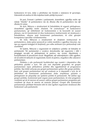 funksioneve të tyre, duke u përshtatur me frymën e sistemeve të qeverisjes.
Zakonisht në analiza të tilla trajtohen katër çështje kryesore 1:

       Së pari, Formati i jashtëm i parlamentit, domethënë, zgjedhja midis një
ndarje “klasike” të parlamenteve me dy dhoma dhe të parlamenteve me një
dhome të vetme.
       Së dyti, Mënyra e strukturimit të brëndshëm të organit përfaqësues,
domethënë zgjedhja midis zbatimit “të centralizuar” të funksioneve
parlamentare, që mbështetet në funksionimin e tij kryesisht në seancë
plenare, ose të transferimit të disa funksioneve institucionale në strukturat e
brëndëshme, sikurse janë komisionet parlamentare, të cilat gëzojnë
kompetenca specifike vendimmarrëse.
       Së treti, Mënyrat e strukturimit të drejtimit institucional të
parlamenteve, duke patur parasysh jo vetëm modelin e zgjedhur (kryetar, me
apo pa organin kolegjial të drejtimit), por edhe atributet tyre përkundrejt vetë
asamblesë.
       Së katërti, Mënyrat e organizimit të subjekteve politike në brëndësi të
parlamentit. Në parlamentet e vendeve demokratike një organizim i tillë i
përgjigjet nevojës së përfaqësimit të partive, me synim, thjeshtimin e
kompleksitetit të pluralizmit social. Megjithatë, një ndërmjetësim i tillë zgjidhet,
në mvartësi të mënyrës së organizimit, forcës së partive, rregullave dhe zakoneve
parlamentare.
       Përbërja e çdo parlamenti kushtëzohet nga numëri i deputetëve dhe
përkatësia partike e tyre. Në çdo rast deputetët grupohen në grupet
parlamentare sipas përkatësive politike dhe ngjashmërisë së programeve
politike. Kjo është arësyeja pse grupet parlamentare quhen dhe grupe politike.
Janë vetë grupet parlamentare ato që vendosin se si deputetët e tyre do të
përfshihen në komisionet parlamentare duke respektuar parimin e
përfaqësimit në përputhje me spektrin politik të parlamentit. Në dallim nga
grupet politike, komisionet janë organe pune parlamentare, të cilat pregatisin
vendimet që do të merren në seancë, ndërsa grupet parlametare pregatiten për
vendimet që duan të marrin në seancën plenare. Grupet dhe komisionet
parlamentare përbëjnë themelet mbi të cilat ngrihet organizimi struktural dhe
funksional i çdo parlamenti.




1
    A. Mastropaolo, L. Verzichelli: Il parlamento, Editori Laterza, 2006, f.81
 