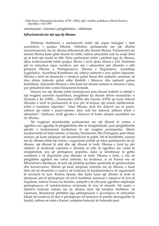 3
    Abbe Sieyes (Emmanuel-Joseph), (1748 - 1836), njëri i kishës, politikan e filozof francez,
     shprehje e vitit 1789
sekretariatet - sekretari i përgjithshëm – shërbimet.
b)Parlamenti me një apo dy dhoma

     Përbërsja thelbësore e parlamentit është një organ kolegjial i tipit
asambleist, i quajtur Dhomë. Dallohen parlamentet me një dhomë
(monokameral), me dy dhoma (bikameral) dhe shumë dhoma. Parlamentet me
shumë dhoma kanë qënë shumë të rrallë, ndërsa aktualisht nuk ka asnjë shtet
që të ketë një model të tillë. Nëse parlamenti është i përbërë nga dy dhoma,
njëra tradicionalisht është quajtur dhoma e lartë , tjetra dhoma e ulët. Emërtimi
për to ndryshon sipas vendeve, por më i zakonshmi për dhomën e ulët
përdoret Dhoma e Përfaqësuesve, Dhoma e Deputetëve, Asambleja
Legjislative, Asambleja Kombëtare etj, ndërsa anëtarët e tyre quhen deputetë.
Dhoma e lartë në shumicën e vëndeve quhet Senat dhe anëtarët, senatorë; në
disa shtete federale quhet edhe Këshilli i Shteteve dhe anëtarët quhen
këshilltarë. Zakonisht dhomat e ulta kanë më shumë anëtarë se dhomat e larta,
por përjashtim bën vetëm Parlamenti britanik.
     Sistemi me një dhomë është konsideruar prej shumë kohësh si shënjë e
një rregjimi autentik republikan, megjithëse ka shumë shtete monarkike si
Zelanda e Re (1950) , Danimarka (1954) dhe Suedia (1970) që kanë shkrirë
dhomën e lartë të parlamentit të tyre për të krijuar një sistem njëdhomësh.
èshtë e famshme shprehja 3 : “nëse Dhoma dytë bie dakord me të parën,
atëhere ajo është e panevojshme; nëse nuk bie dakord, atëhere është e
dëmshme”. Gjithsesi, rreth gjysma e shteteve të botës mbajnë asambletë me
dy dhoma.
     Në rregjimet demokratike parlamentet me një dhomë të vetme, e
zgjedhur me zgjedhje të përgjithshme dhe të drejtpërdrejtë, janë përgjithësisht
qëndër e funksionimit kushtetues të një rregjimi parlamentar. Shtete
karakteristike të këtij sistemi, si Suedia, Danimarka dhe Portugalia, janë shtete
unitare, që kanë adoptuar një decentralizim të pakët. Në të kundërtën, sistemi
me dy dhoma është një sistem i organizmit politik që ndan parlamentin në dy
dhoma: një dhomë të ulët dhe një dhomë të lartë. Dhoma e lartë ka për
objektiv të moderojë veprimin e dhomës së ulët, të zgjedhur me votim të
drejtpërdrejt, pra që përfaqëson popullin, duke ia nënshtruar të gjitha
vendimet e tij shqyrtimit prej dhomës së lartë. Dhoma e lartë, e cila në
përgjithësi zgjidhet me votim indirekt, ka tendencë, si në Francë ose në
Mbretërinë e Bashkuar, të ketë një përbërje politike qartësisht të qëndrueshme
dhe konservatore. Shtetet që kanë adoptuar sistemin me dy dhoma, e kanë
bërë atë në shumicën e rasteve në funksion të karakteristikave të organizimit
të territorit të tyre. Kështu Spanja dhe Italia kanë një dhomë të lartë të
destinuar për të përfaqësuar në nivel kombëtar interesat e rajoneve të tyre të
fuqishme, ndërsa Franca ka Senatin, anëtarët e të cilit janë zgjedhur nëpërmjet
përfaqësuesve të kolektiviteteve teritoriale të tyre të shumtë. Në rastin e
shteteve federale sistemi me dy dhoma merr një karakter thelbësor: në
Gjermani, Bundesrati përbëhet nga përfaqësuesit e qeverisjeve të ndryshme
lokale (të landeve) (3 deri 6 përfaqësues në funksion të peshës demografike të
landit), ndërsa në ratin e Rusisë, subjektet federale të Federatës janë
 