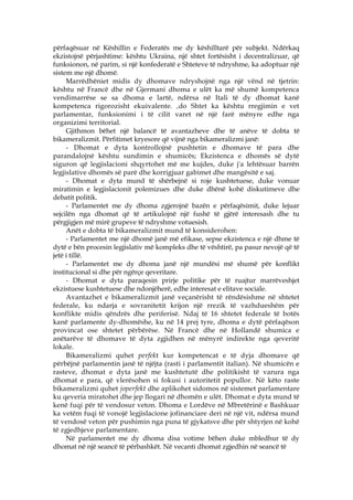 përfaqësuar në Këshillin e Federatës me dy këshilltarë për subjekt. Ndërkaq
ekzistojnë përjashtime: kështu Ukraina, një shtet fortësisht i decentralizuar, që
funksionon, në parim, si një konfederatë e Shteteve të ndryshme, ka adoptuar një
sistem me një dhomë.
     Marrëdhëniet midis dy dhomave ndryshojnë nga një vënd në tjetrin:
kështu në Francë dhe në Gjermani dhoma e ulët ka më shumë kompetenca
vendimarrëse se sa dhoma e lartë, ndërsa në Itali të dy dhomat kanë
kompetenca rigorozisht ekuivalente. ‚do Shtet ka kështu rregjimin e vet
parlamentar, funksionimi i të cilit varet në një farë mënyre edhe nga
organizimi territorial.
     Gjithmon bëhet një balancë të avantazheve dhe të anëve të dobta të
bikameralizmit. Përfitimet kryesore që vijnë nga bikameralizmi janë:
     - Dhomat e dyta kontrollojnë pushtetin e dhomave të para dhe
parandalojnë kështu sundimin e shumicës; Ekzistenca e dhomës së dytë
siguron që legjislacioni shqyrtohet më me kujdes, duke j'a lehtësuar barrën
legjislative dhomës së parë dhe korrigjuar gabimet dhe mangësitë e saj.
     - Dhomat e dyta mund të shërbejnë si roje kushtetuese, duke vonuar
miratimin e legjislacionit polemizues dhe duke dhënë kohë diskutimeve dhe
debatit politik.
     - Parlamentet me dy dhoma zgjerojnë bazën e përfaqësimit, duke lejuar
sejcilën nga dhomat që të artikulojnë një fushë të gjërë interesash dhe tu
përgjigjen më mirë grupeve të ndryshme votuesish.
     Anët e dobta të bikameralizmit mund të konsiderohen:
     - Parlamentet me një dhomë janë më efikase, sepse ekzistenca e një dhme të
dytë e bën procesin legjislativ më kompleks dhe të vështirë, pa pasur nevojë që të
jetë i tillë.
     - Parlamentet me dy dhoma janë një mundësi më shumë për konflikt
institucional si dhe për ngërçe qeveritare.
     - Dhomat e dyta paraqesin prirje politike për të ruajtur marrëveshjet
ekzistuese kushtetuese dhe ndonjëherë, edhe interesat e elitave sociale.
     Avantazhet e bikameralizmit janë veçanërisht të rëndësishme në shtetet
federale, ku ndarja e sovranitetit krijon një rrezik të vazhdueshëm për
konflikte midis qëndrës dhe periferisë. Ndaj të 16 shtetet federale të botës
kanë parlamente dy-dhomëshe, ku në 14 prej tyre, dhoma e dytë përfaqëson
provincat ose shtetet përbërëse. Në Francë dhe në Hollandë shumica e
anëtarëve të dhomave të dyta zgjidhen në mënyrë indirekte nga qeveritë
lokale.
     Bikameralizmi quhet perfekt kur kompetencat e të dyja dhomave që
përbëjnë parlamentin janë të njëjta (rasti i parlamentit italian). Në shumicën e
rasteve, dhomat e dyta janë me kushtetutë dhe politikisht të varura nga
dhomat e para, që vlerësohen si fokusi i autoritetit popullor. Në këto raste
bikameralizmi quhet joperfekt dhe aplikohet sidomos në sistemet parlamentare
ku qeveria miratohet dhe jep llogari në dhomën e ulët. Dhomat e dyta mund të
kenë fuqi për të vendosur veton. Dhoma e Lordëve në Mbretërinë e Bashkuar
ka vetëm fuqi të vonojë legjislacione jofinanciare deri në një vit, ndërsa mund
të vendosë veton për pushimin nga puna të gjykatsve dhe për shtyrjen në kohë
të zgjedhjeve parlamentare.
     Në parlamentet me dy dhoma disa votime bëhen duke mbledhur të dy
dhomat në një seancë të përbashkët. Në vecanti dhomat zgjedhin në seancë të
 